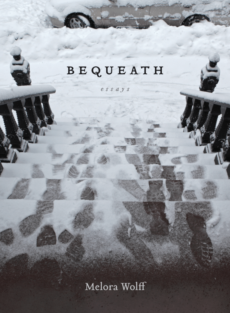 Book cover image for Bequeath, a collection of essays by Melora Wolff. The image on the cover is of the view from the top of a flight of steps in front of an a townhouse, rowhouse, or brownstone. The steps are covered in melting snow and there are a number of footprints, some of which have been partially snowed over. The sidewalk is front has been shoveled, and the show is piled up on the curb, but snow has fallen again to cover it. A partially-visible gray vehicle is parked in front.